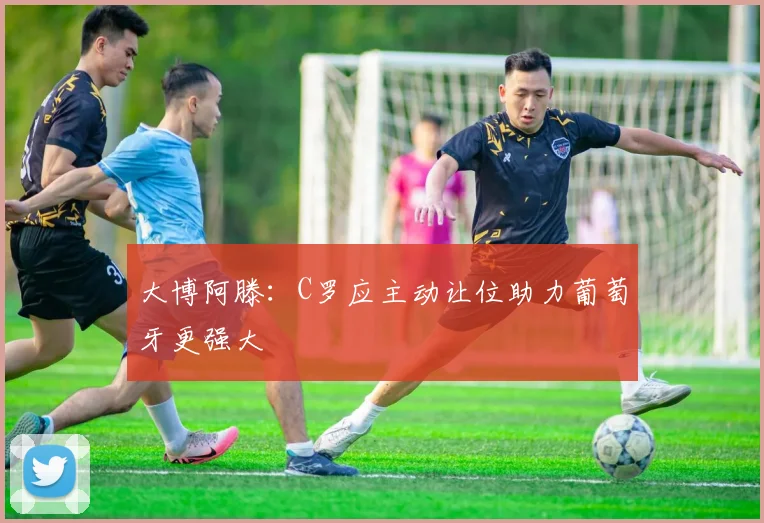 大博阿滕：C罗应主动让位助力葡萄牙更强大