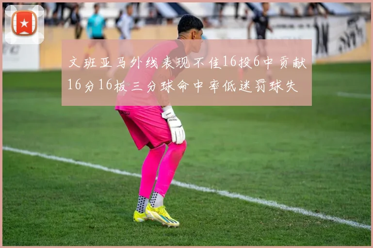 文班亚马外线表现不佳16投6中贡献16分16板三分球命中率低迷罚球失准影响球队表现