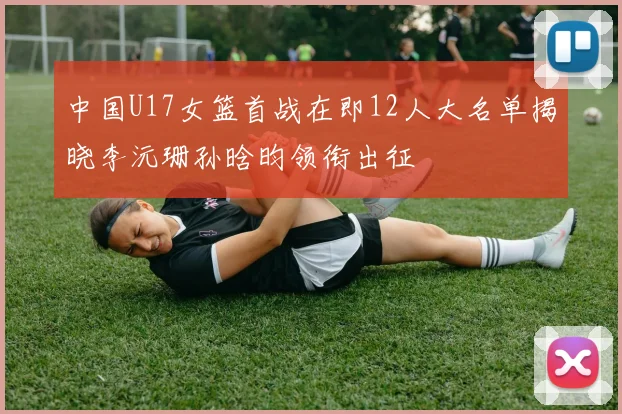 中国U17女篮首战在即12人大名单揭晓李沅珊孙晗昀领衔出征
