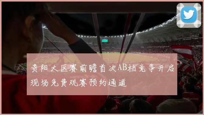 贵阳大区赛前瞻首次AB档竞争开启现场免费观赛预约通道