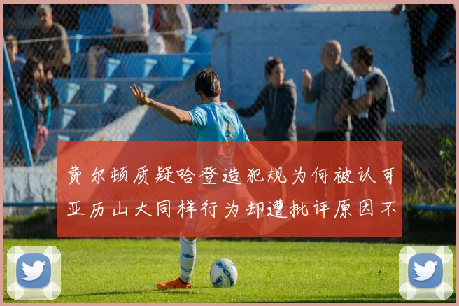 费尔顿质疑哈登造犯规为何被认可亚历山大同样行为却遭批评原因不明