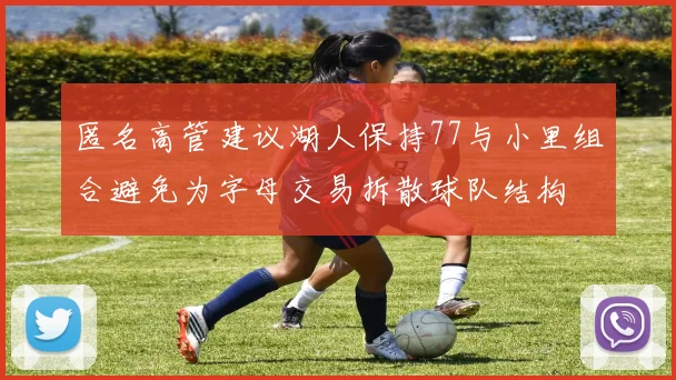 匿名高管建议湖人保持77与小里组合避免为字母交易拆散球队结构