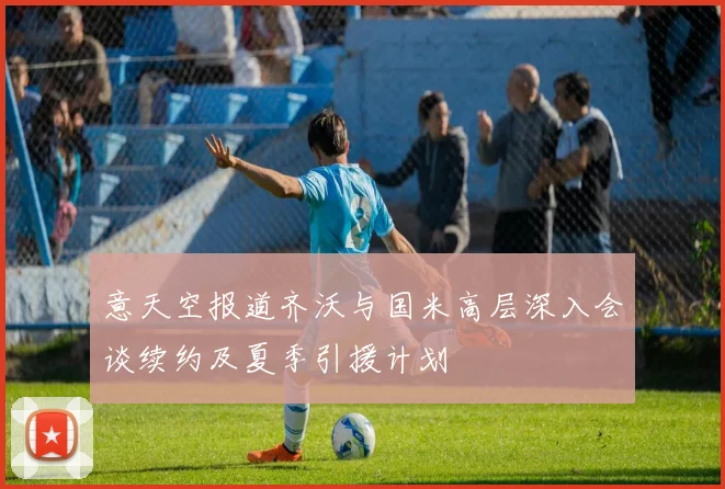 意天空报道齐沃与国米高层深入会谈续约及夏季引援计划