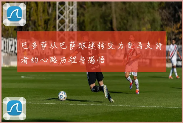 巴多萨从巴萨球迷转变为皇马支持者的心路历程与感悟