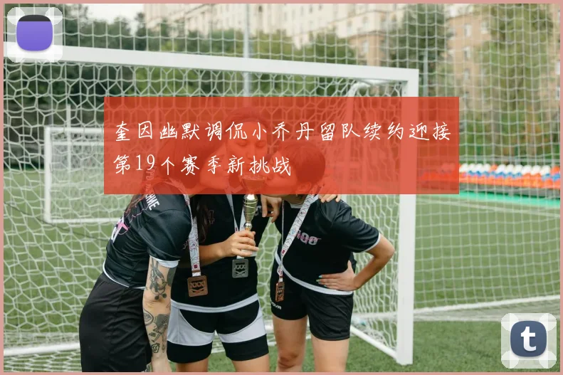 奎因幽默调侃小乔丹留队续约迎接第19个赛季新挑战