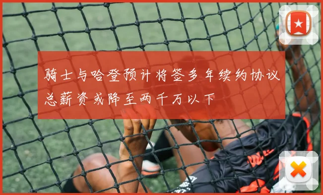 骑士与哈登预计将签多年续约协议总薪资或降至两千万以下