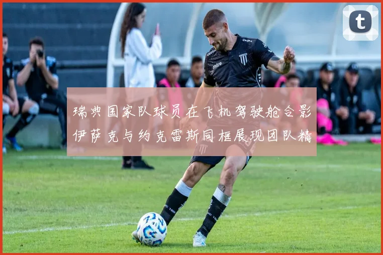 瑞典国家队球员在飞机驾驶舱合影伊萨克与约克雷斯同框展现团队精神
