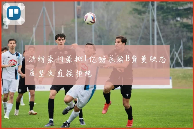 沙特豪门豪掷1亿镑求购B费曼联态度坚决直接拒绝
