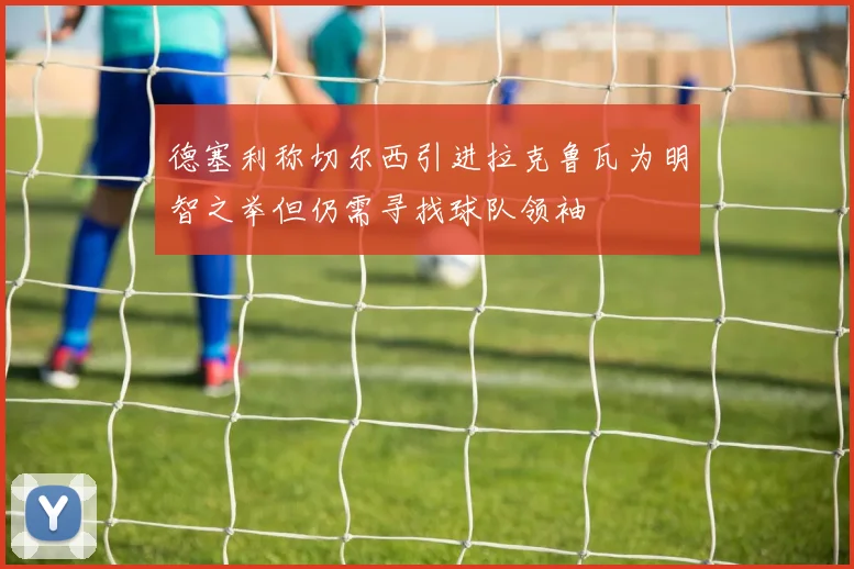 德塞利称切尔西引进拉克鲁瓦为明智之举但仍需寻找球队领袖
